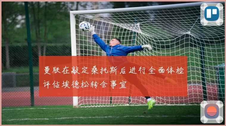 曼联在敲定桑托斯后进行全面体检评估埃德松转会事宜