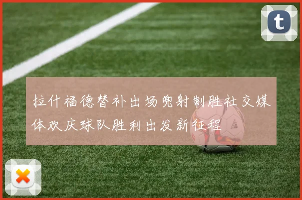 拉什福德替补出场兜射制胜社交媒体欢庆球队胜利出发新征程