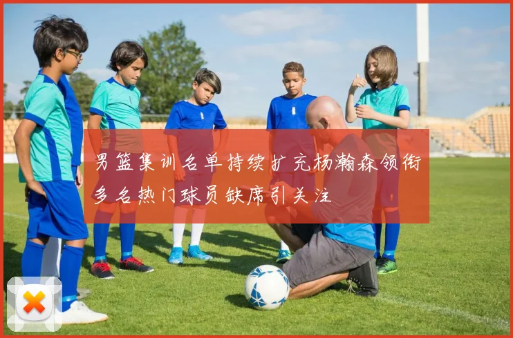 男篮集训名单持续扩充杨瀚森领衔多名热门球员缺席引关注