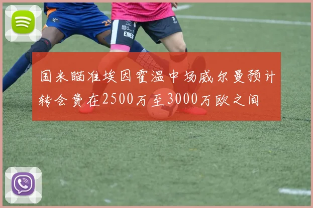 国米瞄准埃因霍温中场威尔曼预计转会费在2500万至3000万欧之间