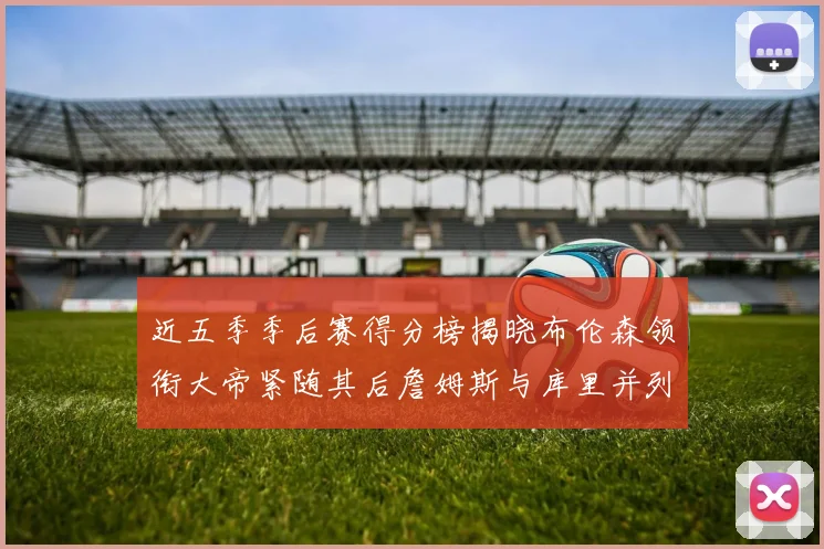 近五季季后赛得分榜揭晓布伦森领衔大帝紧随其后詹姆斯与库里并列第四