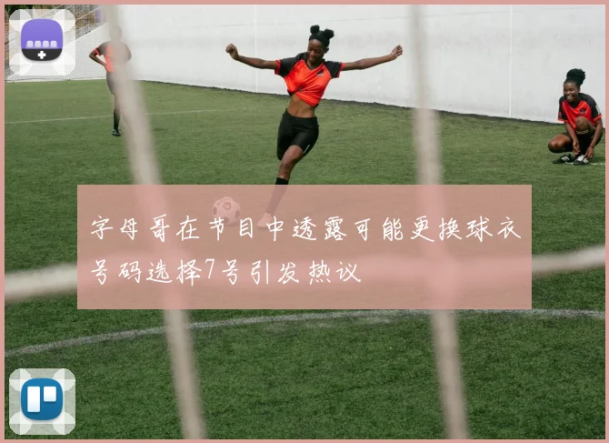 字母哥在节目中透露可能更换球衣号码选择7号引发热议