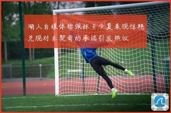 湖人自媒体称佩林卡今夏表现惊艳兑现对东契奇的承诺引发热议