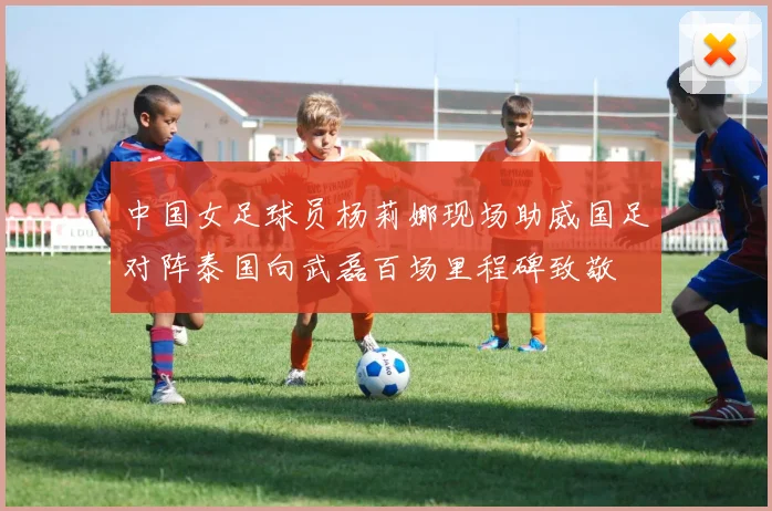中国女足球员杨莉娜现场助威国足对阵泰国向武磊百场里程碑致敬