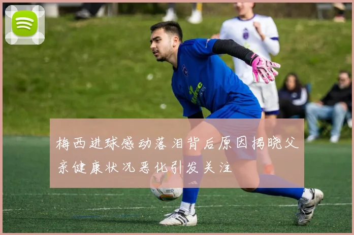 梅西进球感动落泪背后原因揭晓父亲健康状况恶化引发关注