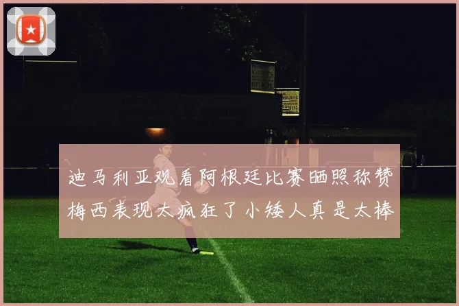 迪马利亚观看阿根廷比赛晒照称赞梅西表现太疯狂了小矮人真是太棒了