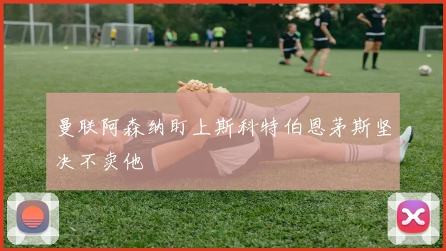 曼联阿森纳盯上斯科特伯恩茅斯坚决不卖他