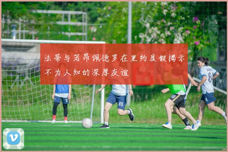 法蒂与若昂佩德罗在里约度假揭示不为人知的深厚友谊