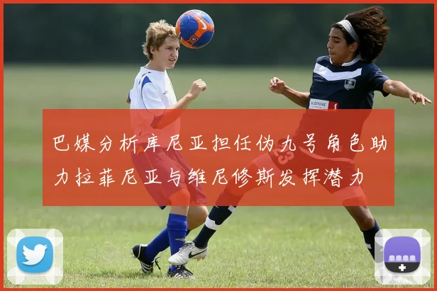 巴媒分析库尼亚担任伪九号角色助力拉菲尼亚与维尼修斯发挥潜力