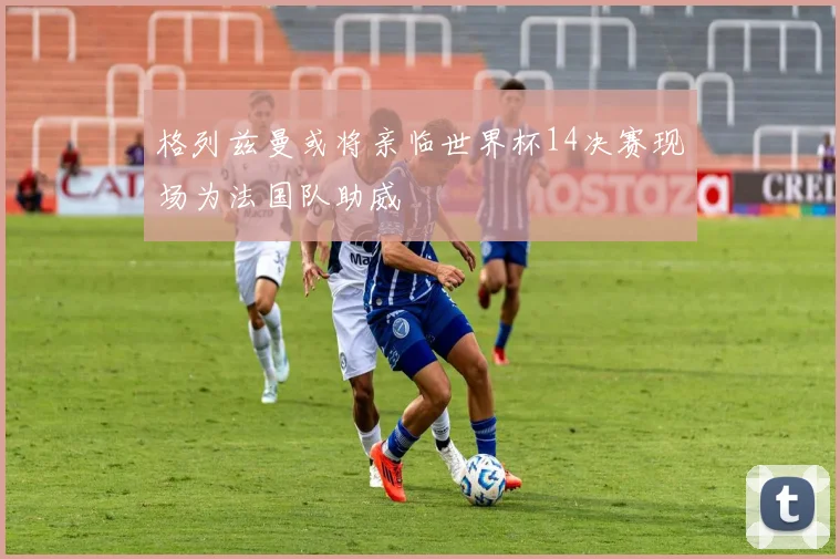 格列兹曼或将亲临世界杯14决赛现场为法国队助威